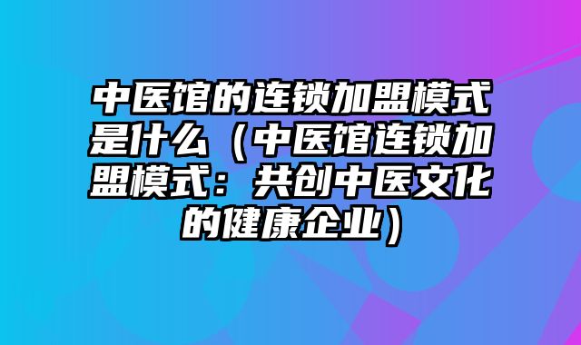 中医馆的连锁加盟模式是什么（中医馆连锁加盟模式：共创中医文化的健康企业）