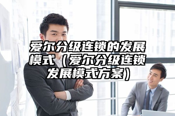 爱尔分级连锁的发展模式（爱尔分级连锁发展模式方案）