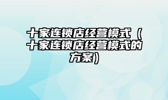 十家连锁店经营模式（十家连锁店经营模式的方案）