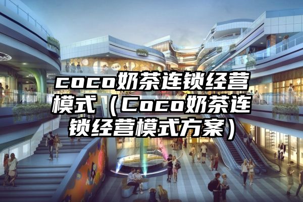 coco奶茶连锁经营模式（Coco奶茶连锁经营模式方案）