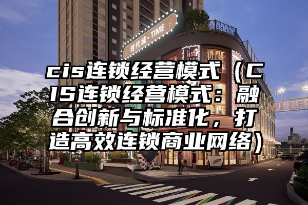 cis连锁经营模式（CIS连锁经营模式：融合创新与标准化，打造高效连锁商业网络）