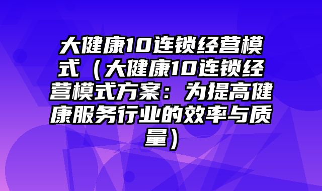 大健康10连锁经营模式（大健康10连锁经营模式方案：为提高健康服务行业的效率与质量）