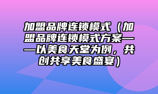 加盟品牌连锁模式（加盟品牌连锁模式方案——以美食天堂为例，共创共享美食盛宴）