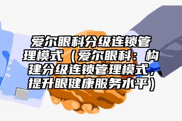 爱尔眼科分级连锁管理模式（爱尔眼科：构建分级连锁管理模式，提升眼健康服务水平）