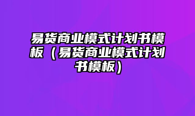 易货商业模式计划书模板（易货商业模式计划书模板）