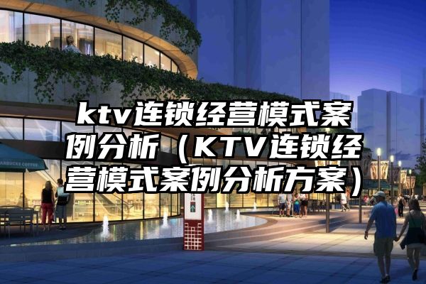 ktv连锁经营模式案例分析（KTV连锁经营模式案例分析方案）